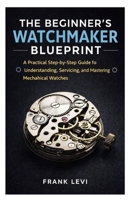 The Beginner’s Watchmaker Blueprint: A Practical Step-by-Step Guide to Understanding, Servicing, and Mastering Mechanical Watches B0GNK9KR93 Book Cover