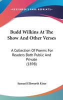 Budd Wilkins at the Show, and Other Verses. a Collection of Poems for Readers Both Public and Private 0548571759 Book Cover