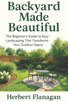 Backyard Made Beautiful: The Beginner’s Guide to Easy Landscaping That Transforms Your Outdoor Space B0FPR8P9KQ Book Cover