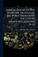 Annual Report Of The Board Of Trustees Of The Public Museum Of The City Of Milwaukee, Volumes 16-23 1248301528 Book Cover