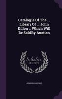Catalogue of the ... Library of ... John Dillon ... Which Will Be Sold by Auction 117860070X Book Cover