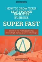 How to Grow Your Self Storage Facilities Business Super Fast: Secrets to 10x Profits, Leadership, Innovation & Gaining an Unfair Advantage 1542314089 Book Cover