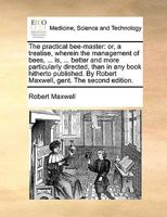 The practical bee-master: or, a treatise, wherein the management of bees, ... is, ... better and more particularly directed, than in any book hitherto ... By Robert Maxwell, gent. The second edition. 1170665675 Book Cover