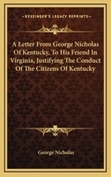 A letter from George Nicholas, of Kentucky, to his friend, in Virginia. Justifying the conduct of the citizens of Kentucky, as to some of the late ... and correcting certain false statements 0548413851 Book Cover