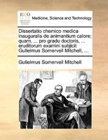 Dissertatio chemico medica inauguralis de animantium calore; quam, ... pro gradu doctoris, ... eruditorum examini subjicit Gulielmus Somervell Mitchell, ... 1170710174 Book Cover