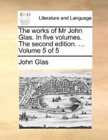 The works of Mr John Glas. In five volumes. The second edition. .. Volume 5 of 5 1170738508 Book Cover