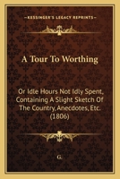 A Tour To Worthing: Or Idle Hours Not Idly Spent, Containing A Slight Sketch Of The Country, Anecdotes, Etc. 1436755352 Book Cover