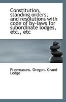 Constitution, Standing Orders, and Resolutions With Code of By-laws for Subordinate Lodges, Etc., Etc 1176245287 Book Cover