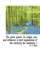The Great Power: Its Origin, Use, and Influence. a Brief Explanation of the Necessity for Monetary Reform ... 1176479121 Book Cover