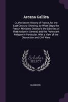 Arcana gallica: or, The secret history of France, for the last century. Shewing, by what steps the French ministers destroy'd the liberties of that ... With a view of the distraction and civil wars 1340990636 Book Cover