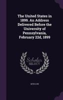 The United States in 1899. An address delivered before the University of Pennsylvania, February 22d, 1899 1359583092 Book Cover