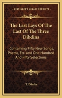The Last Lays Of The Last Of The Three Dibdins: Containing Fifty New Songs, Poems, Etc. And One Hundred And Fifty Selections 0548303037 Book Cover