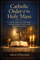 Catholic Order of the Holy Mass: A Complete Guide to Sacred Liturgy, Meaning, Rituals, Responses, and Spiritual Participation B0GMXB94VM Book Cover