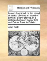 Ireland disgraced, or, the island of saints, become an island of sinners; clearly proved, in a dialogue between Doctor B-tt and Doctor B-ne, in Dublin. 1171366027 Book Cover