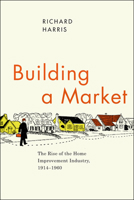 Building a Market: The Rise of the Home Improvement Industry, 1914-1960 0226317668 Book Cover