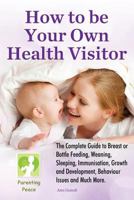 How to Be Your Own Health Visitor: The Complete Guide to Breast or Bottle Feeding, Weaning, Sleeping, Immunisation, Growth and Development, Behavioural Issues and Much More. 1633158454 Book Cover