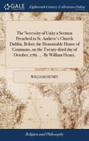 The Necessity of Unity a Sermon Preached in St. Andrew's Church Dublin, Before the Honourable House of Commons, on the Twenty-third day of October, 1761. ... By William Henry, 1171091788 Book Cover