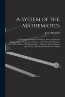 A System Of The Mathematics: Containing The Euclidean Geometry, Plane & Spherical Trigonometry ... Astronomy, The Use Of The Globes & Navigation ... ... & Very Useful Table Of The Latitudes &... 1019178051 Book Cover