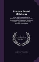 Practical Dental Metallurgy: A Text and Reference Book for Students and Practitioners of Dentistry Embodying the Principles of Metallurgy and Their Application to Dentistry Including Experiments 1357928254 Book Cover