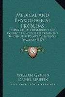 Medical And Physiological Problems: Being Chiefly Researches For Correct Principles Of Treatment In Disputed Points Of Medical Practice 1015306918 Book Cover