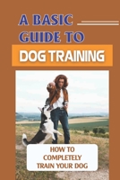 A Basic Guide To Dog Training: How To Completely Train Your Dog: Guide Dog Training B09BYPQV9K Book Cover