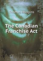 The Canadian Franchise Act: With Notes Of Decisions On The Imperial Acts Relating To Registration 3337205100 Book Cover