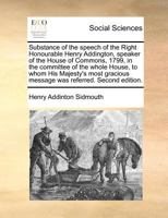 Substance of the speech of the Right Honourable Henry Addington, speaker of the House of Commons, 1799, in the committee of the whole House, to whom ... message was referred. Second edition. 1171364393 Book Cover