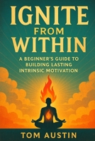 Ignite from Within: A Beginner's Guide to Building Lasting Intrinsic Motivation B0FF1YBRGR Book Cover