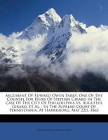 Argument Of Edward Owen Parry: One Of The Counsel For Heirs Of Stephen Girard In The Case Of The City Of Philadelphia Vs. Augustus Girard, Et Al. : In ... Of Pennsylvania, At Harrisburg, May 22d, 1863 1179202341 Book Cover