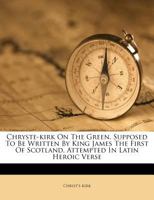 Chryste-kirk On The Green, Supposed To Be Written By King James The First Of Scotland, Attempted In Latin Heroic Verse 1246498286 Book Cover