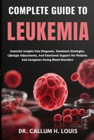 COMPLETE GUIDE TO LEUKEMIA: Essential Insights Into Diagnosis, Treatment Strategies, Lifestyle Adjustments, And Emotional Support For Patients And Caregivers Facing Blood Disorders B0FPWWCTQH Book Cover