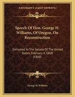 Speech of Hon. George H. Williams, of Oregon, on Reconstruction; Delivered in the Senate of the United States, February 4, 1868 1356181155 Book Cover