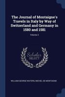 The journal of Montaigne's travels in Italy by way of Switzerland and Germany in 1580 and 1581; In Three Volumes, Vol. II 1019178523 Book Cover