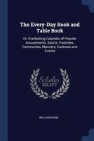 The Every-Day Book; Or, Everlasting Calendar of Popular Amusements, Sports, Pastimes, Ceremonies, Manners, Customs, and Events, Incident to Each of T 1018184023 Book Cover