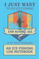 I Just Want To Go Ice fishing And Ignore All Of My Adult Problems: An Ice fishing Log Notebook 1710617888 Book Cover