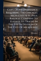 Copy Of An Ordinance Requiring The Chicago, Milwaukee & St. Paul Railway Company To Elevate Its Tracks In The South Division Of The City Of Milwaukee: Passed By The Common Council March 19, 1906... 124707997X Book Cover