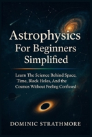 Astrophysics For Beginners Simplified: Learn The Science Behind Space, Time, Black Holes, And The Cosmos Without Feeling Confused B0FS4MWZS3 Book Cover