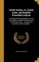 Greek Gradus, or, Greek, Latin, and English Prosodial Lexicon: Containing the Interpretation, in Latin and English, of All Words Which Occur in the Greek Poets ... and Also the Quantities of Each Syll 1362809195 Book Cover