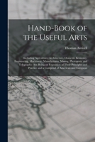 Hand-Book of the Useful Arts: Including Agriculture, Architecture, Domestic Economy, Engineering, Machinery; Manufactures, Mining, Photogenic and ... and a Compend of American and European 1298966604 Book Cover