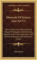 Elements Of Science And Art V2: Being A Familiar Introduction To Natural Philosophy And Chemistry, Together With Their Application To A Variety Of Elegant And Useful Arts 0548856230 Book Cover