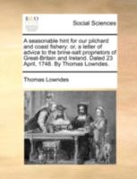 A seasonable hint for our pilchard and coast fishery: or, a letter of advice to the brine-salt proprietors of Great-Britain and Ireland. Dated 23 April, 1748. By Thomas Lowndes. 1170501214 Book Cover