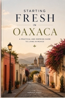 STARTING FRESH IN OAXACA: The Ultimate Expat Guide to Living, Retiring, Working Remotely, and Building a New Life in Mexico's Cultural Heart (STARTING FRESH SERIES) B0HBMDBCPS Book Cover