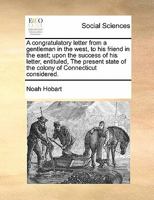 A congratulatory letter from a gentleman in the west, to his friend in the east; upon the success of his letter, entituled, The present state of the colony of Connecticut considered. 1140712209 Book Cover