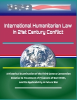 International Humanitarian Law in 21st Century Conflict: A Historical Examination of the Third Geneva Convention Relative to Treatment of Prisoners of War (1949), and Its Applicability in Future War 1704734126 Book Cover