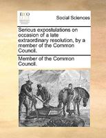 Serious expostulations on occasion of a late extraordinary resolution, by a member of the Common Council. 1170689612 Book Cover