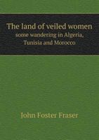 The Land of Veiled Women; some wandering in Algeria, Tunisia and Morocco 1340606941 Book Cover