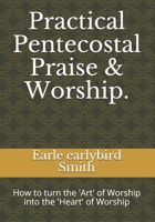 Practical Pentecostal Praise & Worship.: How to turn the 'Art' of Worship into the 'Heart' of Worship 1086773489 Book Cover