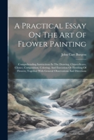 A Practical Essay On The Art Of Flower Painting: Comprehending Instructions In The Drawing, Chiaro-scuro, Choice, Composition, Coloring, And Execution ... With General Observations And Directions 1022598376 Book Cover