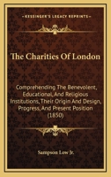 The Charities Of London: Comprehending The Benevolent, Educational, And Religious Institutions, Their Origin And Design, Progress, And Present Position 1165813041 Book Cover