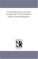 Practical Information Concerning the Public Debt of the United States: With the National Banking Laws. for Banks, Bankers, Brokers, Bank Directors, and Investors 1141144476 Book Cover